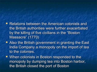    Relations between the American colonists and
    the British authorities were further exacerbated
    by the killing of five civilians in the “Boston
    Massacre” (1770)
   Also the British government in granting the East
    India Company a monopoly on the import of tea
    to the colonies.
   When colonists in Boston responded to the
    monopoly by dumping tea into Boston harbor,
    the British closed the port of Boston
 