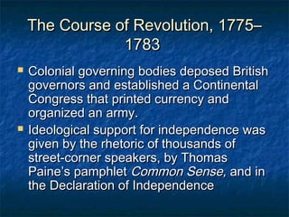 The Course of Revolution, 1775–
                1783
   Colonial governing bodies deposed British
    governors and established a Continental
    Congress that printed currency and
    organized an army.
   Ideological support for independence was
    given by the rhetoric of thousands of
    street-corner speakers, by Thomas
    Paine’s pamphlet Common Sense, and in
    the Declaration of Independence
 