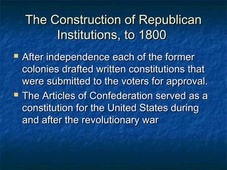 The Construction of Republican
         Institutions, to 1800
   After independence each of the former
    colonies drafted written constitutions that
    were submitted to the voters for approval.
   The Articles of Confederation served as a
    constitution for the United States during
    and after the revolutionary war
 