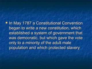    In May 1787 a Constitutional Convention
    began to write a new constitution, which
    established a system of government that
    was democratic, but which gave the vote
    only to a minority of the adult male
    population and which protected slavery
 
