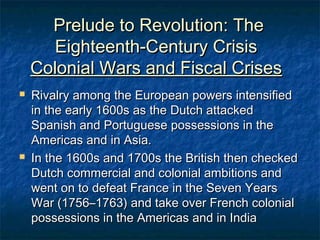 Prelude to Revolution: The
       Eighteenth-Century Crisis
    Colonial Wars and Fiscal Crises
   Rivalry among the European powers intensified
    in the early 1600s as the Dutch attacked
    Spanish and Portuguese possessions in the
    Americas and in Asia.
   In the 1600s and 1700s the British then checked
    Dutch commercial and colonial ambitions and
    went on to defeat France in the Seven Years
    War (1756–1763) and take over French colonial
    possessions in the Americas and in India
 