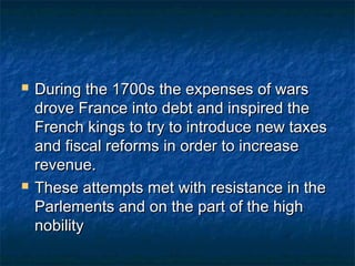    During the 1700s the expenses of wars
    drove France into debt and inspired the
    French kings to try to introduce new taxes
    and fiscal reforms in order to increase
    revenue.
   These attempts met with resistance in the
    Parlements and on the part of the high
    nobility
 
