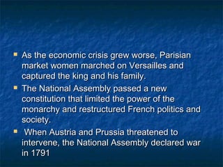    As the economic crisis grew worse, Parisian
    market women marched on Versailles and
    captured the king and his family.
   The National Assembly passed a new
    constitution that limited the power of the
    monarchy and restructured French politics and
    society.
    When Austria and Prussia threatened to
    intervene, the National Assembly declared war
    in 1791
 