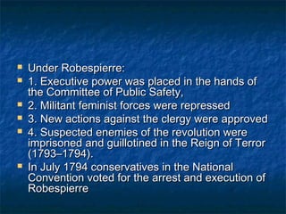    Under Robespierre:
   1. Executive power was placed in the hands of
    the Committee of Public Safety,
   2. Militant feminist forces were repressed
   3. New actions against the clergy were approved
   4. Suspected enemies of the revolution were
    imprisoned and guillotined in the Reign of Terror
    (1793–1794).
   In July 1794 conservatives in the National
    Convention voted for the arrest and execution of
    Robespierre
 