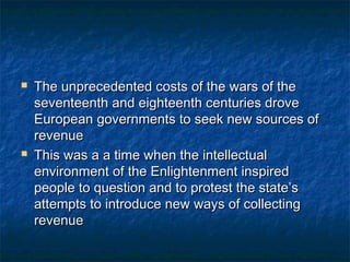    The unprecedented costs of the wars of the
    seventeenth and eighteenth centuries drove
    European governments to seek new sources of
    revenue
   This was a a time when the intellectual
    environment of the Enlightenment inspired
    people to question and to protest the state’s
    attempts to introduce new ways of collecting
    revenue
 
