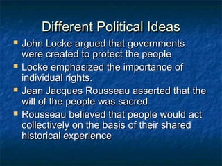 Different Political Ideas
   John Locke argued that governments
    were created to protect the people
   Locke emphasized the importance of
    individual rights.
   Jean Jacques Rousseau asserted that the
    will of the people was sacred
   Rousseau believed that people would act
    collectively on the basis of their shared
    historical experience
 