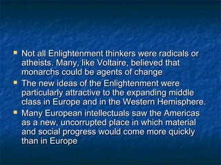    Not all Enlightenment thinkers were radicals or
    atheists. Many, like Voltaire, believed that
    monarchs could be agents of change
   The new ideas of the Enlightenment were
    particularly attractive to the expanding middle
    class in Europe and in the Western Hemisphere.
   Many European intellectuals saw the Americas
    as a new, uncorrupted place in which material
    and social progress would come more quickly
    than in Europe
 