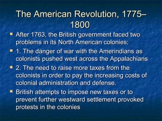 The American Revolution, 1775–
                1800
   After 1763, the British government faced two
    problems in its North American colonies:
   1. The danger of war with the Amerindians as
    colonists pushed west across the Appalachians
   2. The need to raise more taxes from the
    colonists in order to pay the increasing costs of
    colonial administration and defense.
   British attempts to impose new taxes or to
    prevent further westward settlement provoked
    protests in the colonies
 
