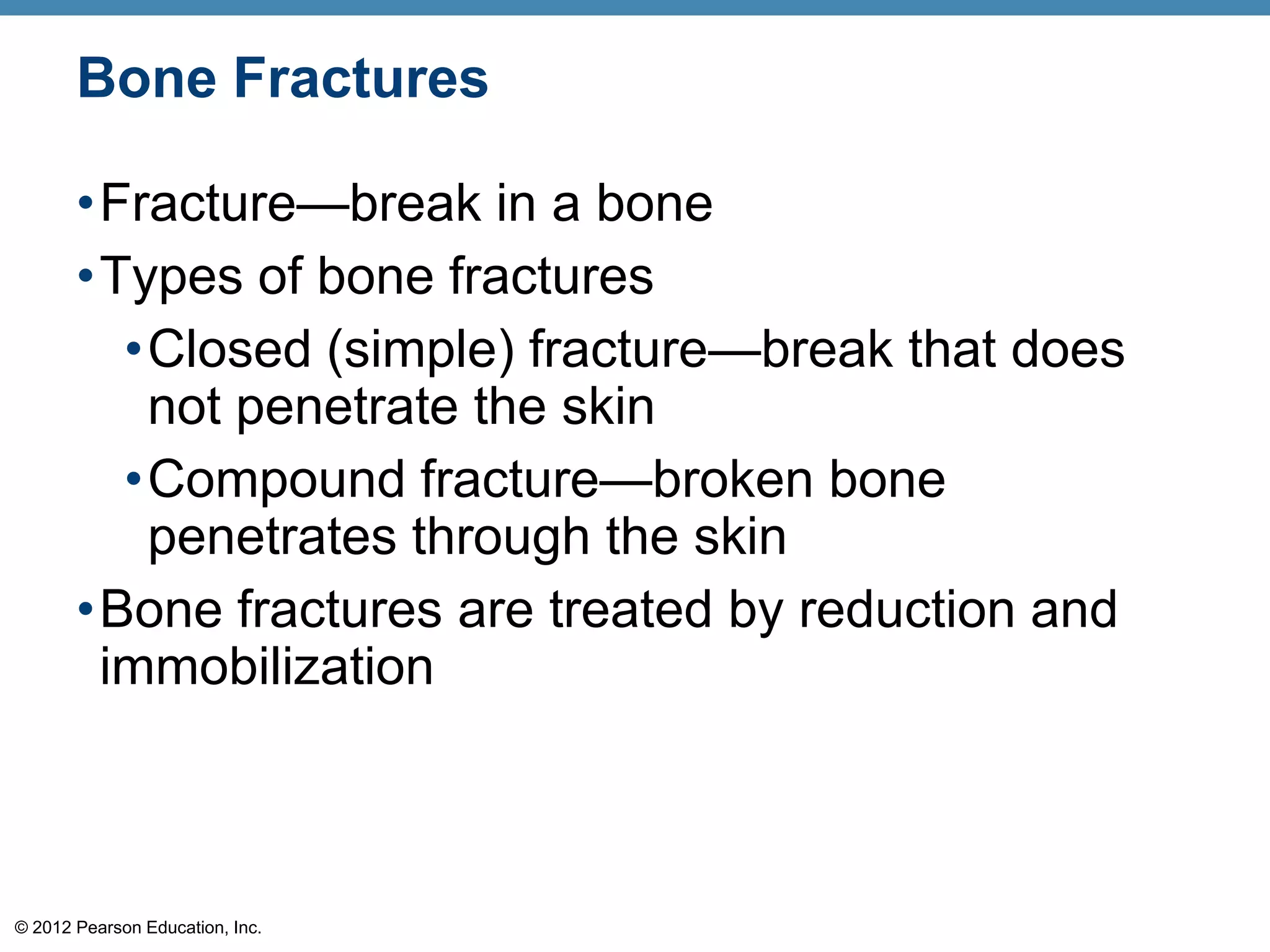 Bone Fractures

       •Fracture—break in a bone
       •Types of bone fractures
         •Closed (simple) fracture—break that does
          not penetrate the skin
         •Compound fracture—broken bone
          penetrates through the skin
       •Bone fractures are treated by reduction and
        immobilization



© 2012 Pearson Education, Inc.
 