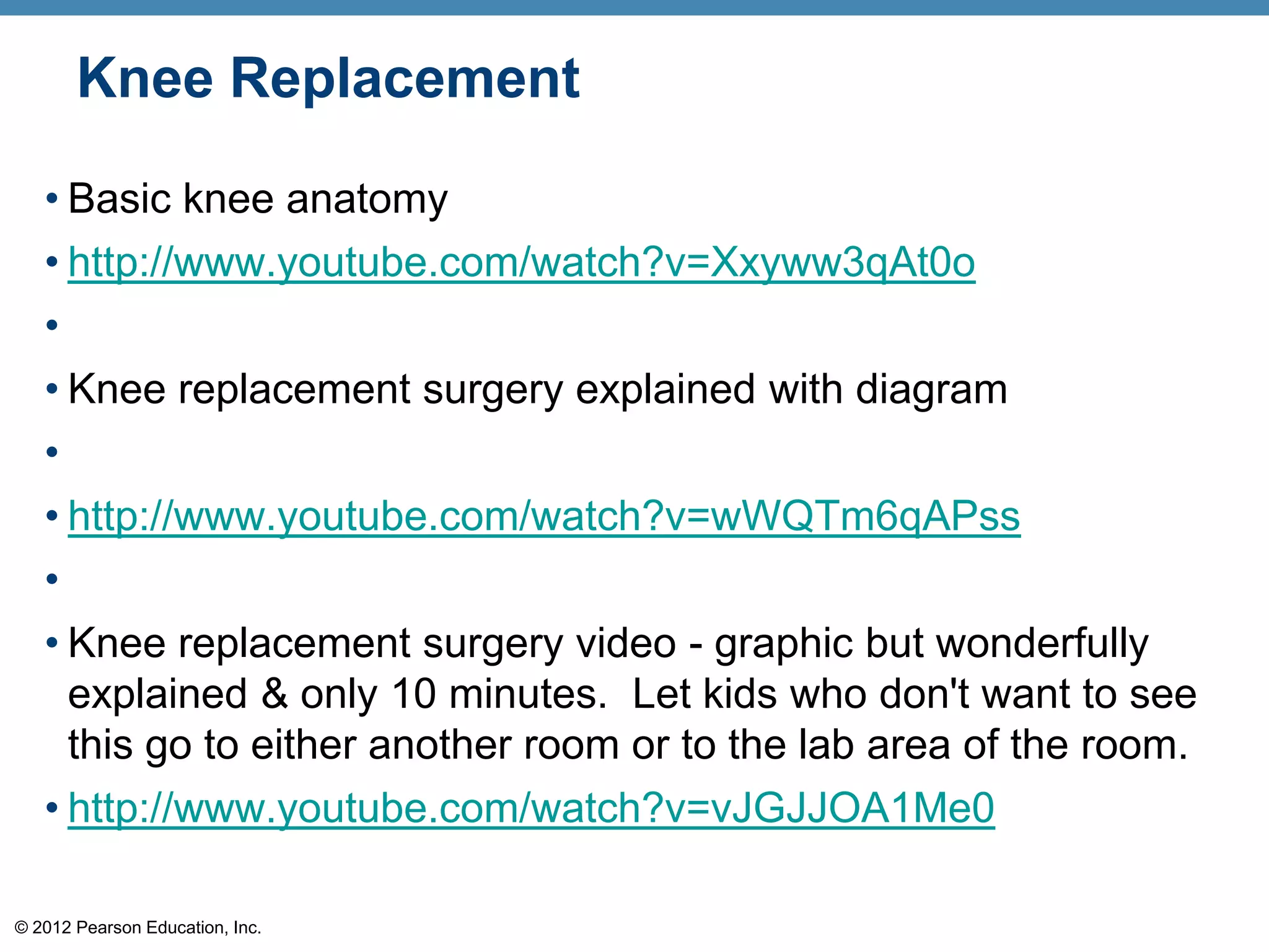 Knee Replacement

   • Basic knee anatomy
   • http://www.youtube.com/watch?v=Xxyww3qAt0o
   •
   • Knee replacement surgery explained with diagram
   •
   • http://www.youtube.com/watch?v=wWQTm6qAPss
   •
   • Knee replacement surgery video - graphic but wonderfully
     explained & only 10 minutes. Let kids who don't want to see
     this go to either another room or to the lab area of the room.
   • http://www.youtube.com/watch?v=vJGJJOA1Me0

© 2012 Pearson Education, Inc.
 