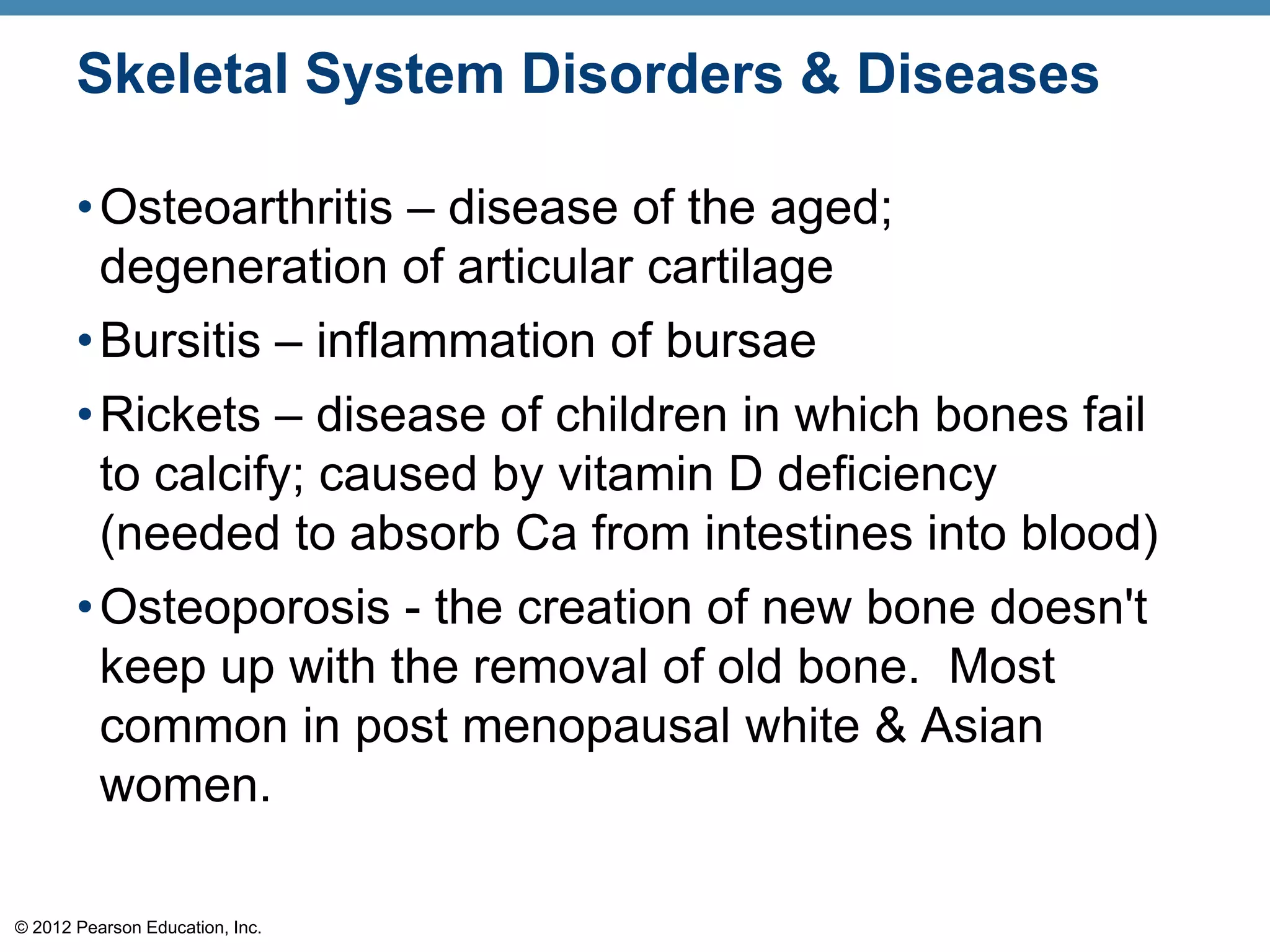 Skeletal System Disorders & Diseases

       • Osteoarthritis – disease of the aged;
         degeneration of articular cartilage
       • Bursitis – inflammation of bursae
       • Rickets – disease of children in which bones fail
         to calcify; caused by vitamin D deficiency
         (needed to absorb Ca from intestines into blood)
       • Osteoporosis - the creation of new bone doesn't
         keep up with the removal of old bone. Most
         common in post menopausal white & Asian
         women.

© 2012 Pearson Education, Inc.
 