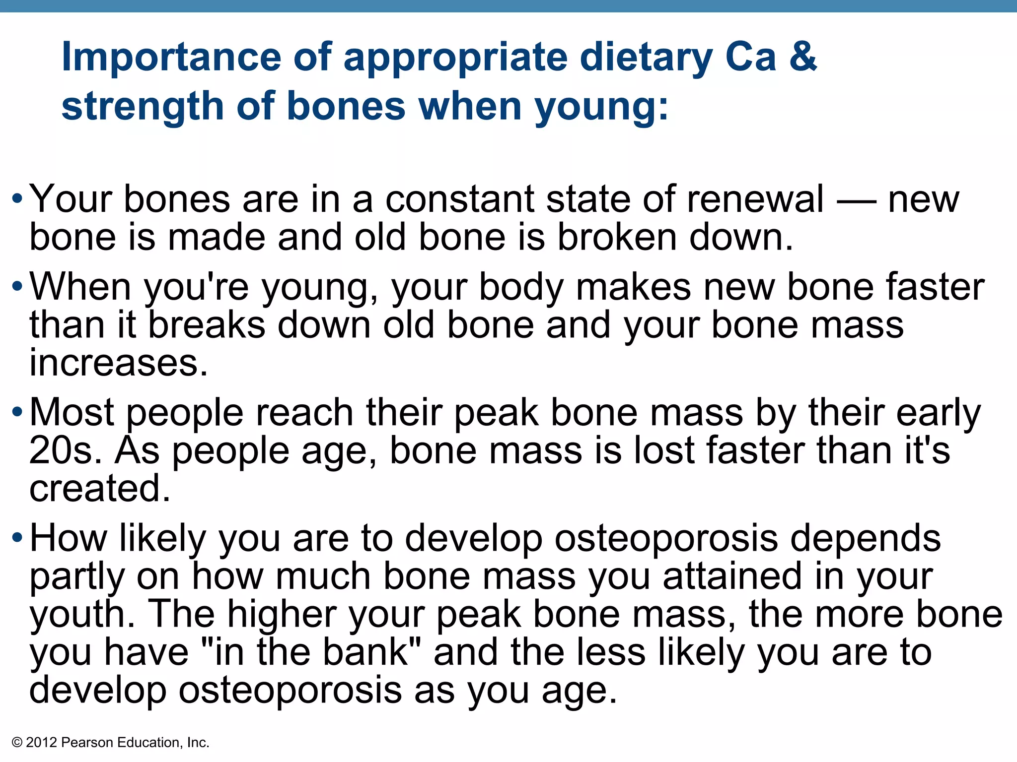 Importance of appropriate dietary Ca &
       strength of bones when young:

• Your bones are in a constant state of renewal — new
  bone is made and old bone is broken down.
• When you're young, your body makes new bone faster
  than it breaks down old bone and your bone mass
  increases.
• Most people reach their peak bone mass by their early
  20s. As people age, bone mass is lost faster than it's
  created.
• How likely you are to develop osteoporosis depends
  partly on how much bone mass you attained in your
  youth. The higher your peak bone mass, the more bone
  you have "in the bank" and the less likely you are to
  develop osteoporosis as you age.
© 2012 Pearson Education, Inc.
 