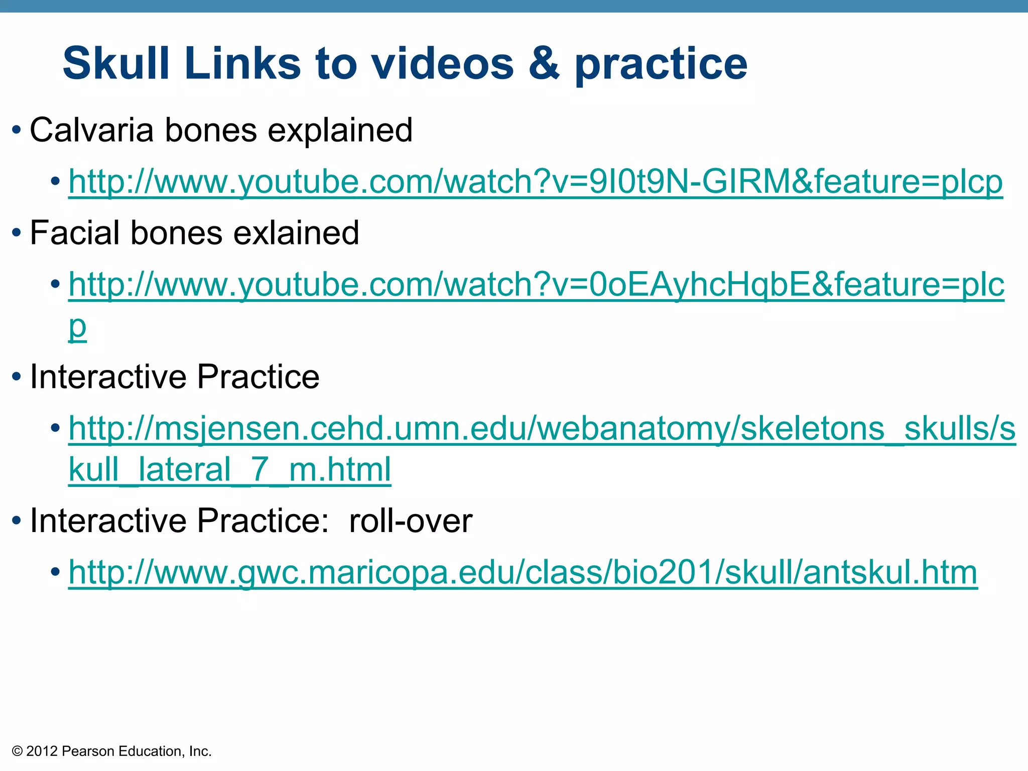 Skull Links to videos & practice
• Calvaria bones explained
   • http://www.youtube.com/watch?v=9I0t9N-GIRM&feature=plcp
• Facial bones exlained
    • http://www.youtube.com/watch?v=0oEAyhcHqbE&feature=plc
      p
• Interactive Practice
    • http://msjensen.cehd.umn.edu/webanatomy/skeletons_skulls/s
      kull_lateral_7_m.html
• Interactive Practice: roll-over
    • http://www.gwc.maricopa.edu/class/bio201/skull/antskul.htm




© 2012 Pearson Education, Inc.
 