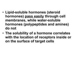 Lipid-soluble hormones (steroid hormones)  pass easily  through cell membranes, while water-soluble hormones (polypeptides and amines) do not The solubility of a hormone correlates with the location of receptors inside or on the surface of target cells 
