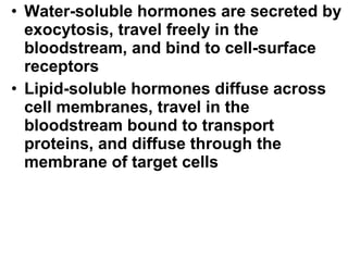 Water-soluble hormones are secreted by exocytosis, travel freely in the bloodstream, and bind to cell-surface receptors Lipid-soluble hormones diffuse across cell membranes, travel in the bloodstream bound to transport proteins, and diffuse through the membrane of target cells 