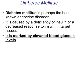 Diabetes Mellitus Diabetes mellitus  is perhaps the best-known endocrine disorder It is caused by a deficiency of insulin or a decreased response to insulin in target tissues It is marked by elevated blood glucose levels 
