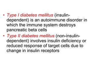 Type I diabetes mellitus  (insulin-dependent) is an autoimmune disorder in which the immune system destroys pancreatic beta cells  Type II diabetes mellitus  (non-insulin-dependent) involves insulin deficiency or reduced response of target cells due to change in insulin receptors 