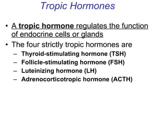 Tropic Hormones A  tropic hormone  regulates the function of endocrine cells or glands The four strictly tropic hormones are Thyroid-stimulating hormone (TSH)  Follicle-stimulating hormone (FSH) Luteinizing hormone (LH) Adrenocorticotropic hormone (ACTH) 