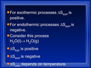 For exothermic processes   S surr  is positive.  For endothermic processes   S surr  is negative. Consider this process H 2 O(l)  H 2 O(g)  S sys  is positive  S surr  is negative  S univ  depends on temperature. 