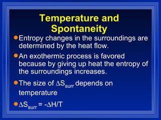 Temperature and Spontaneity Entropy changes in the surroundings are determined by the heat flow. An exothermic process is favored because by giving up heat the entropy of the surroundings increases. The size of   S surr  depends on temperature  S surr  = -  H/T 