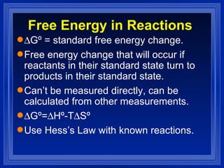 Free Energy in Reactions  Gº = standard free energy change. Free energy change that will occur if reactants in their standard state turn to products in their standard state. Can’t be measured directly, can be calculated from other measurements.  Gº=  Hº-T  Sº Use Hess’s Law with known reactions. 