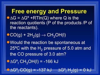 Free energy and Pressure  G =   Gº +RTln(Q) where Q is the reaction quotients (P of the products /P of the reactants). CO(g) + 2H 2 (g)    CH 3 OH(l) Would the reaction be spontaneous at 25ºC with the H 2  pressure of 5.0 atm and the CO pressure of 3.0 atm?  Gº f  CH 3 OH(l) = -166 kJ   Gº f  CO(g) = -137 kJ   Gº f  H 2 (g) = 0 kJ  