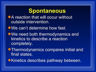 Spontaneous A reaction that will occur without outside intervention. We can’t determine how fast. We need both thermodynamics and kinetics to describe a reaction completely. Thermodynamics compares initial and final states. Kinetics describes pathway between. 