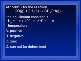 At 1500°C for the reaction  CO(g) + 2H 2 (g)  ->  CH 3 OH(g) the equilibrium constant is K p  = 1.4 x 10 -7 . Is   H° at this temperature:  A. positive  B. negative C. zero D. can not be determined  
