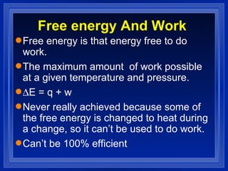 Free energy And Work Free energy is that energy free to do work. The maximum amount  of work possible at a given temperature and pressure.  E = q + w Never really achieved because some of the free energy is changed to heat during a change, so it can’t be used to do work. Can’t be 100% efficient 
