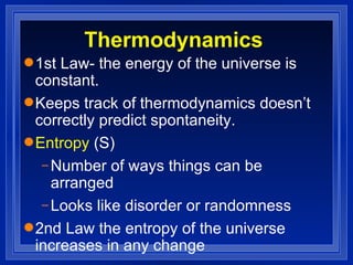 Thermodynamics 1st Law- the energy of the universe is constant. Keeps track of thermodynamics doesn’t correctly predict spontaneity. Entropy  (S)  Number of ways things can be arranged Looks like disorder or randomness 2nd Law the entropy of the universe increases in any change 