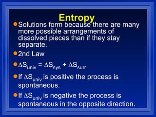 Entropy Solutions form because there are many more possible arrangements of dissolved pieces than if they stay separate. 2nd Law  S univ  =   S sys  +   S surr If  S univ  is positive the process is spontaneous. If  S univ  is negative the process is spontaneous in the opposite direction. 