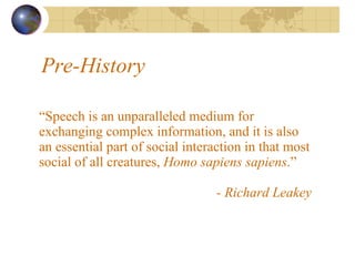 Pre-History “ Speech is an unparalleled medium for exchanging complex information, and it is also an essential part of social interaction in that most social of all creatures,  Homo sapiens sapiens .”   - Richard Leakey 