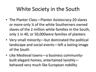 White Society in the South
• The Planter Class—Planter Asistocracy-20 slaves
  or more-only ¼ of the white Southerners owned
  slaves-of the 2 million white families in the South,
  only 1 in 40, or 50,000were families of planters
• Very small minority—but dominated the political
  landscape and social events—left a lasting image
  of the South
• Like Medieval towns—a business community-
  built elegant homes, entertained lavishly—
  behaved very much like European nobility
 