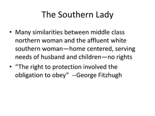 The Southern Lady
• Many similarities between middle class
  northern woman and the affluent white
  southern woman—home centered, serving
  needs of husband and children—no rights
• “The right to protection involved the
  obligation to obey” --George Fitzhugh
 