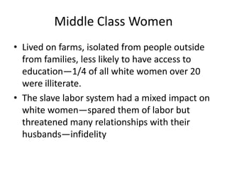 Middle Class Women
• Lived on farms, isolated from people outside
  from families, less likely to have access to
  education—1/4 of all white women over 20
  were illiterate.
• The slave labor system had a mixed impact on
  white women—spared them of labor but
  threatened many relationships with their
  husbands—infidelity
 