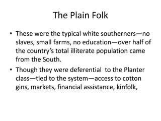 The Plain Folk
• These were the typical white southerners—no
  slaves, small farms, no education—over half of
  the country’s total illiterate population came
  from the South.
• Though they were deferential to the Planter
  class—tied to the system—access to cotton
  gins, markets, financial assistance, kinfolk,
 