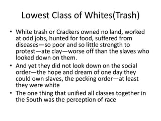 Lowest Class of Whites(Trash)
• White trash or Crackers owned no land, worked
  at odd jobs, hunted for food, suffered from
  diseases—so poor and so little strength to
  protest—ate clay—worse off than the slaves who
  looked down on them.
• And yet they did not look down on the social
  order—the hope and dream of one day they
  could own slaves, the pecking order—at least
  they were white
• The one thing that unified all classes together in
  the South was the perception of race
 