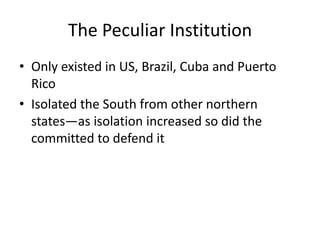 The Peculiar Institution
• Only existed in US, Brazil, Cuba and Puerto
  Rico
• Isolated the South from other northern
  states—as isolation increased so did the
  committed to defend it
 