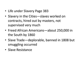 • Life under Slavery Page 383
• Slavery in the Cities—slaves worked on
  contracts, hired out by masters, not
  supervised very much
• Freed African Americans—about 250,000 in
  the South by 1860
• Slave Trade—deplorable, banned in 1808 but
  smuggling occurred
• Slave Resistance
 