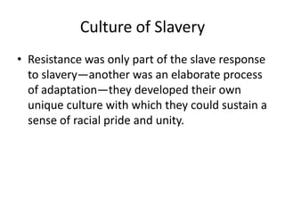 Culture of Slavery
• Resistance was only part of the slave response
  to slavery—another was an elaborate process
  of adaptation—they developed their own
  unique culture with which they could sustain a
  sense of racial pride and unity.
 