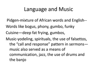 Language and Music
Pidgen-mixture of African words and English--
Words like bogus, phony, gumbo, funky
Cuisine—deep fat frying, gumbos,
Music-yodeling, spirituals, the use of falsettos,
  the “call and response” pattern in sermons—
  music also served as a means of
  communication, jazz, the use of drums and
  the banjo
 