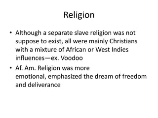 Religion
• Although a separate slave religion was not
  suppose to exist, all were mainly Christians
  with a mixture of African or West Indies
  influences—ex. Voodoo
• Af. Am. Religion was more
  emotional, emphasized the dream of freedom
  and deliverance
 