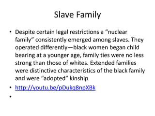 Slave Family
• Despite certain legal restrictions a “nuclear
  family” consistently emerged among slaves. They
  operated differently—black women began child
  bearing at a younger age, family ties were no less
  strong than those of whites. Extended families
  were distinctive characteristics of the black family
  and were “adopted” kinship
• http://youtu.be/pDukq8npXBk
•
 