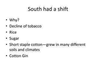 South had a shift
• Why?
• Decline of tobacco
• Rice
• Sugar
• Short staple cotton—grew in many different
  soils and climates
• Cotton Gin
 