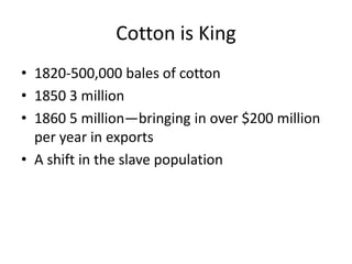 Cotton is King
• 1820-500,000 bales of cotton
• 1850 3 million
• 1860 5 million—bringing in over $200 million
  per year in exports
• A shift in the slave population
 