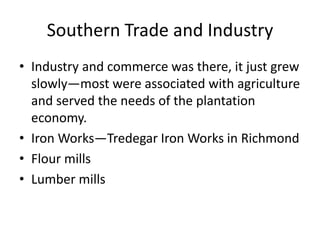 Southern Trade and Industry
• Industry and commerce was there, it just grew
  slowly—most were associated with agriculture
  and served the needs of the plantation
  economy.
• Iron Works—Tredegar Iron Works in Richmond
• Flour mills
• Lumber mills
 