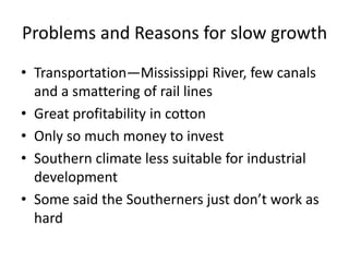 Problems and Reasons for slow growth
• Transportation—Mississippi River, few canals
  and a smattering of rail lines
• Great profitability in cotton
• Only so much money to invest
• Southern climate less suitable for industrial
  development
• Some said the Southerners just don’t work as
  hard
 
