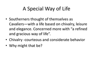 A Special Way of Life
• Southerners thought of themselves as
  Cavaliers—with a life based on chivalry, leisure
  and elegance. Concerned more with “a refined
  and gracious way of life”.
• Chivalry -courteous and considerate behavior
• Why might that be?
 