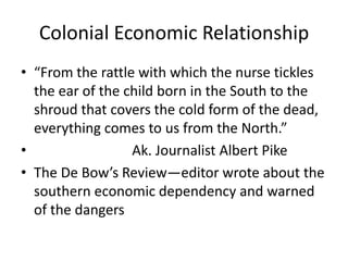 Colonial Economic Relationship
• “From the rattle with which the nurse tickles
  the ear of the child born in the South to the
  shroud that covers the cold form of the dead,
  everything comes to us from the North.”
•                 Ak. Journalist Albert Pike
• The De Bow’s Review—editor wrote about the
  southern economic dependency and warned
  of the dangers
 