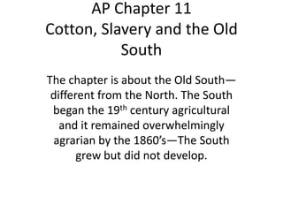 AP Chapter 11
Cotton, Slavery and the Old
           South
The chapter is about the Old South—
 different from the North. The South
 began the 19th century agricultural
   and it remained overwhelmingly
 agrarian by the 1860’s—The South
       grew but did not develop.
 